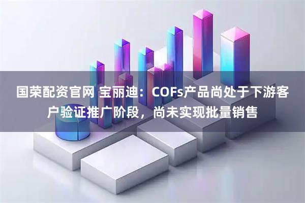 国荣配资官网 宝丽迪：COFs产品尚处于下游客户验证推广阶段，尚未实现批量销售