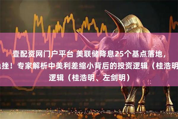壹配资网门户平台 美联储降息25个基点落地，A股午后急挫！专家解析中美利差缩小背后的投资逻辑（桂浩明、左剑明）