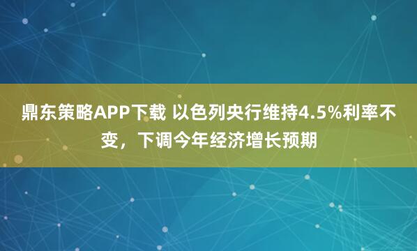 鼎东策略APP下载 以色列央行维持4.5%利率不变，下调今年经济增长预期