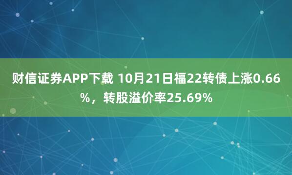 财信证券APP下载 10月21日福22转债上涨0.66%，转股溢价率25.69%