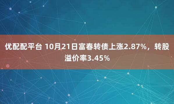 优配配平台 10月21日富春转债上涨2.87%，转股溢价率3.45%
