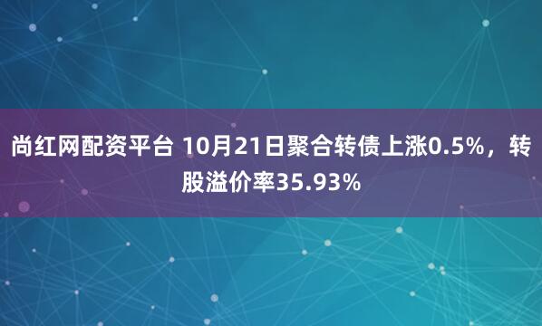 尚红网配资平台 10月21日聚合转债上涨0.5%，转股溢价率35.93%