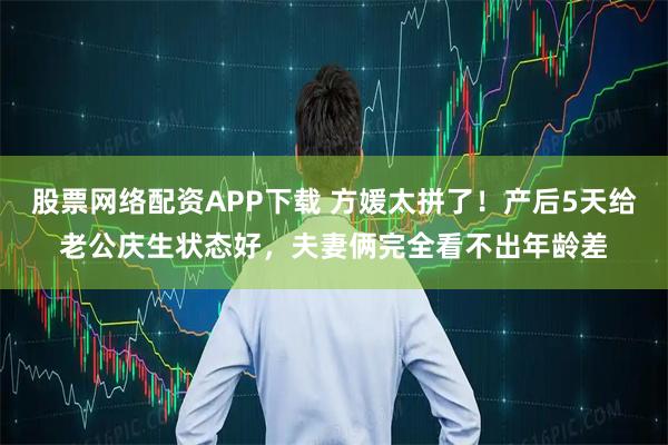 股票网络配资APP下载 方媛太拼了！产后5天给老公庆生状态好，夫妻俩完全看不出年龄差