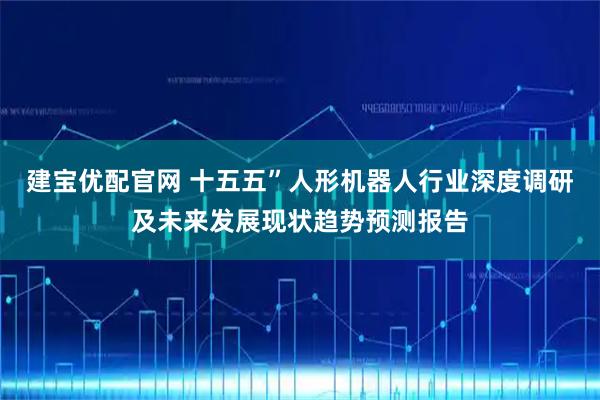 建宝优配官网 十五五”人形机器人行业深度调研及未来发展现状趋势预测报告