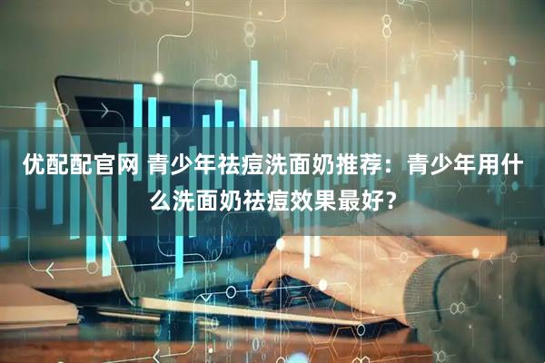 优配配官网 青少年祛痘洗面奶推荐：青少年用什么洗面奶祛痘效果最好？