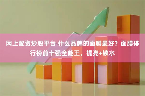 网上配资炒股平台 什么品牌的面膜最好？面膜排行榜前十强全能王，提亮+锁水