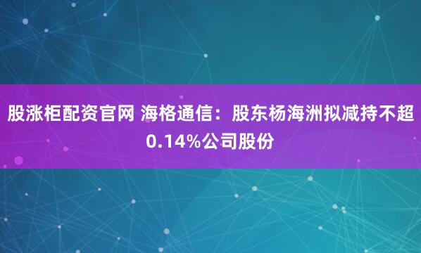股涨柜配资官网 海格通信：股东杨海洲拟减持不超0.14%公司股份