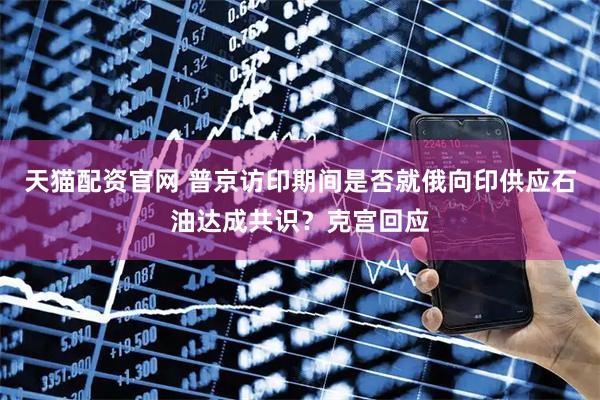 天猫配资官网 普京访印期间是否就俄向印供应石油达成共识？克宫回应