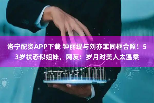 洛宁配资APP下载 钟丽缇与刘亦菲同框合照！53岁状态似姐妹，网友：岁月对美人太温柔