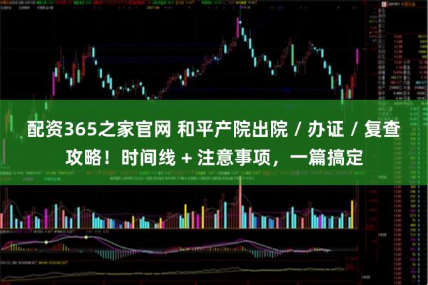 配资365之家官网 和平产院出院 / 办证 / 复查攻略！时间线 + 注意事项，一篇搞定