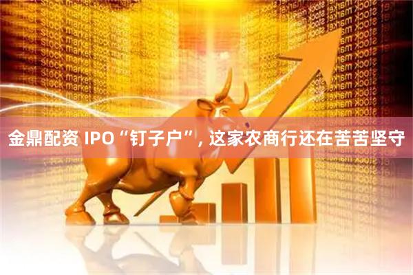 金鼎配资 IPO“钉子户”, 这家农商行还在苦苦坚守