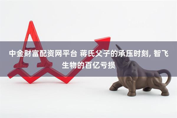 中金财富配资网平台 蒋氏父子的承压时刻, 智飞生物的百亿亏损