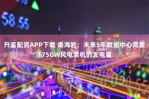 升富配资APP下载 秦海岩：未来5年数据中心需要175GW风电装机的发电量