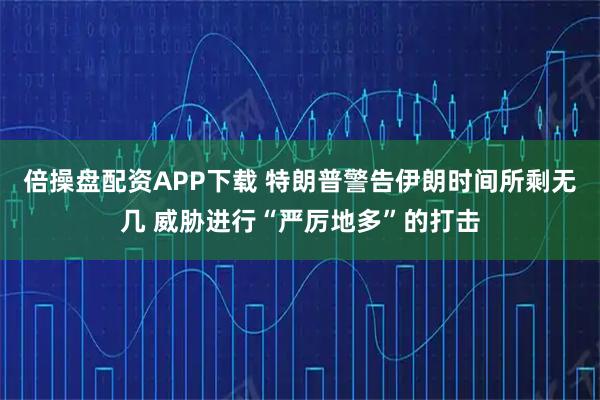 倍操盘配资APP下载 特朗普警告伊朗时间所剩无几 威胁进行“严厉地多”的打击