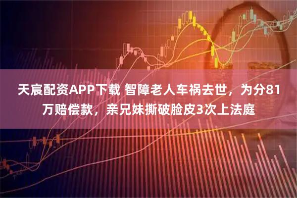 天宸配资APP下载 智障老人车祸去世，为分81万赔偿款，亲兄妹撕破脸皮3次上法庭