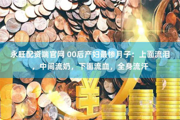 永旺配资端官网 00后产妇最惨月子：上面流泪，中间流奶，下面流血，全身流汗