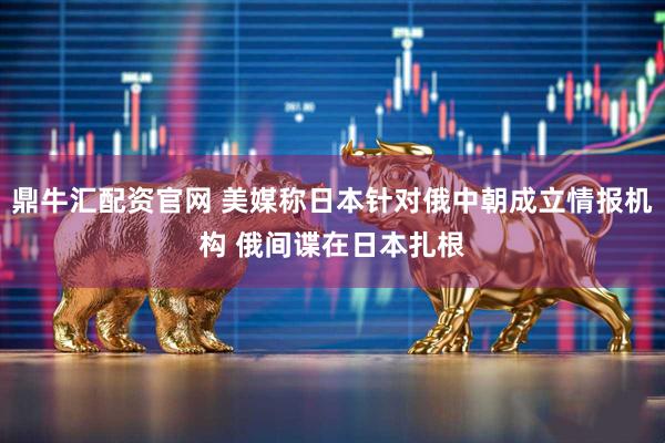 鼎牛汇配资官网 美媒称日本针对俄中朝成立情报机构 俄间谍在日本扎根