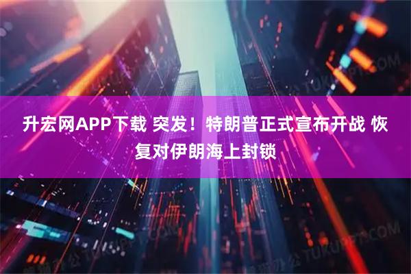 升宏网APP下载 突发！特朗普正式宣布开战 恢复对伊朗海上封锁