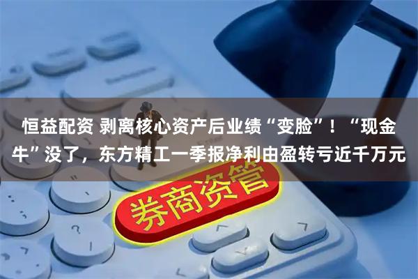 恒益配资 剥离核心资产后业绩“变脸”！“现金牛”没了，东方精工一季报净利由盈转亏近千万元