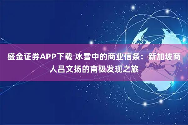 盛金证券APP下载 冰雪中的商业信条：新加坡商人吕文扬的南极发现之旅